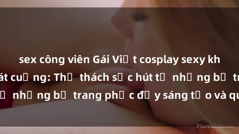 sex công viên Gái Việt cosplay sexy khiến fan hâm mộ phát cuồng: Thử thách sức hút từ những bộ trang phục đầy sáng tạo và quyến rũ!