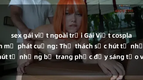 sex gái việt ngoài trời Gái Việt cosplay sexy khiến fan hâm mộ phát cuồng: Thử thách sức hút từ những bộ trang phục đầy sáng tạo và quyến rũ!