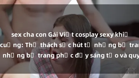 sex cha con Gái Việt cosplay sexy khiến fan hâm mộ phát cuồng: Thử thách sức hút từ những bộ trang phục đầy sáng tạo và quyến rũ!