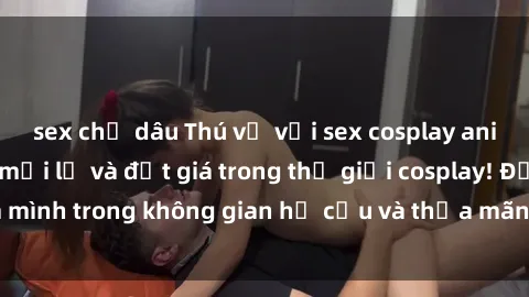 sex chị dâu Thú vị với sex cosplay anime: Trải nghiệm mới lạ và đắt giá trong thế giới cosplay! Đắm mình trong không gian hư cấu và thỏa mãn niềm đam mê của bạn!