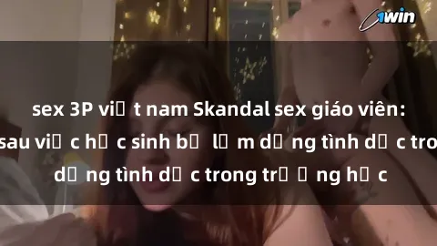 sex 3P việt nam Skandal sex giáo viên: Sự thật đằng sau việc học sinh bị lạm dụng tình dục trong trường học