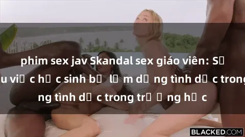 phim sex jav Skandal sex giáo viên: Sự thật đằng sau việc học sinh bị lạm dụng tình dục trong trường học