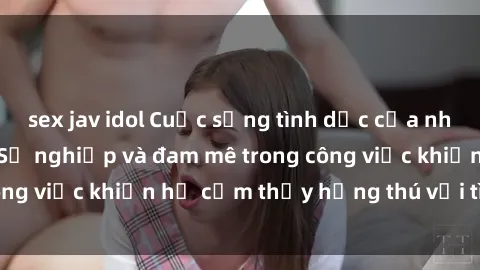 sex jav idol Cuộc sống tình dục của nhân viên văn phòng: Sự nghiệp và đam mê trong công việc khiến họ cảm thấy hứng thú với tình dục?