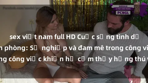 sex việt nam full HD Cuộc sống tình dục của nhân viên văn phòng: Sự nghiệp và đam mê trong công việc khiến họ cảm thấy hứng thú với tình dục?