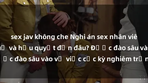sex jav không che Nghi án sex nhân viên nhà hàng: Hậu quả và hậu quyết đến đâu? Được đào sâu vào vụ việc cực kỳ nghiêm trọng này.