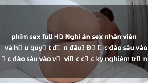 phim sex full HD Nghi án sex nhân viên nhà hàng: Hậu quả và hậu quyết đến đâu? Được đào sâu vào vụ việc cực kỳ nghiêm trọng này.