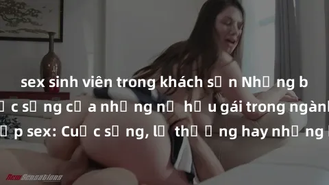 sex sinh viên trong khách sạn Những bí mật đằng sau cuộc sống của những nữ hầu gái trong ngành công nghiệp sex: Cuộc sống, lẽ thường hay những khó khăn mà họ phải đối mặt.