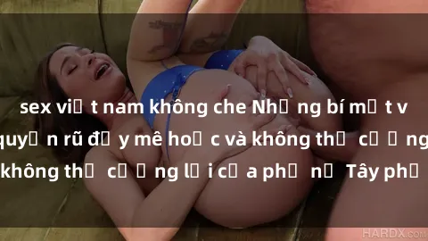 sex việt nam không che Những bí mật về sex gái Tây: Sự quyến rũ đầy mê hoặc và không thể cưỡng lại của phụ nữ Tây phương