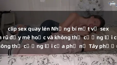 clip sex quay lén Những bí mật về sex gái Tây: Sự quyến rũ đầy mê hoặc và không thể cưỡng lại của phụ nữ Tây phương