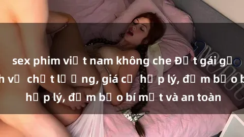 sex phim việt nam không che Đặt gái gọi Việt Nam: Dịch vụ chất lượng, giá cả hợp lý, đảm bảo bí mật và an toàn