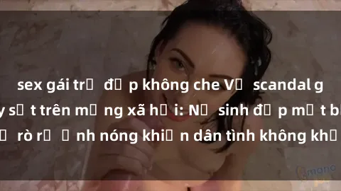 sex gái trẻ đẹp không che Vụ scandal gái xinh lộ hàng gây sốt trên mạng xã hội: Nữ sinh đẹp mắt bị rò rỉ ảnh nóng khiến dân tình không khỏi bất ngờ và phẫn nộ!