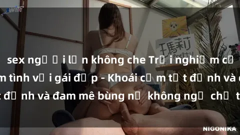 sex người lớn không che Trải nghiệm cực kỳ thú vị khi làm tình với gái đẹp - Khoái cảm tột đỉnh và đam mê bùng nổ không ngờ chỉ trong một đêm!