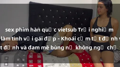 sex phim hàn quốc vietsub Trải nghiệm cực kỳ thú vị khi làm tình với gái đẹp - Khoái cảm tột đỉnh và đam mê bùng nổ không ngờ chỉ trong một đêm!