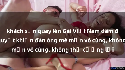 khách sạn quay lén Gái Việt Nam dâm đãng: Những bí quyết khiến đàn ông mê mẩn vô cùng, không thể cưỡng lại