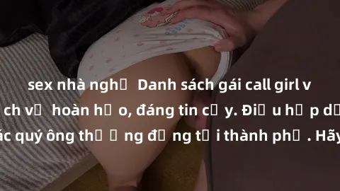 sex nhà nghỉ Danh sách gái call girl vip chất lượng, dịch vụ hoàn hảo, đáng tin cậy. Điều hấp dẫn cho các quý ông thượng đẳng tại thành phố. Hãy nhấc máy và đặt lịch ngay!