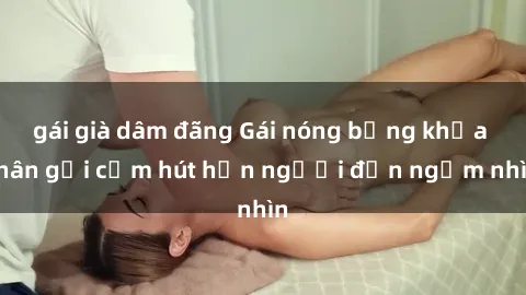gái già dâm đãng Gái nóng bỏng khỏa thân gợi cảm hút hồn người đến ngắm nhìn