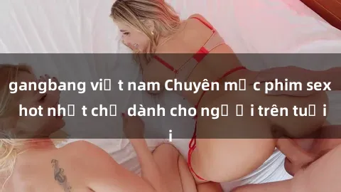 gangbang việt nam Chuyên mục phim sex hot nhất chỉ dành cho người trên tuổi