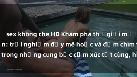 sex không che HD Khám phá thế giới mới với sex người lớn: trải nghiệm đầy mê hoặc và đắm chìm trong những cung bậc cảm xúc tột cùng, hứng khởi và cuốn hút.