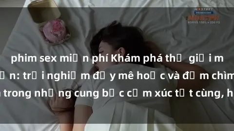 phim sex miễn phí Khám phá thế giới mới với sex người lớn: trải nghiệm đầy mê hoặc và đắm chìm trong những cung bậc cảm xúc tột cùng, hứng khởi và cuốn hút.