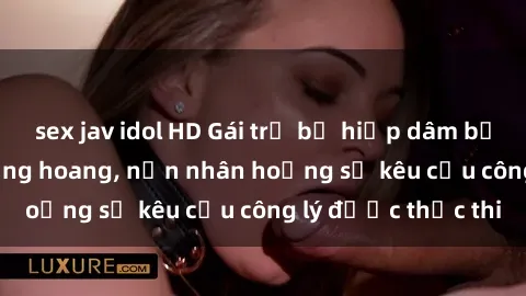 sex jav idol HD Gái trẻ bị hiếp dâm bạo lực trong khu rừng hoang, nạn nhân hoảng sợ kêu cầu công lý được thực thi