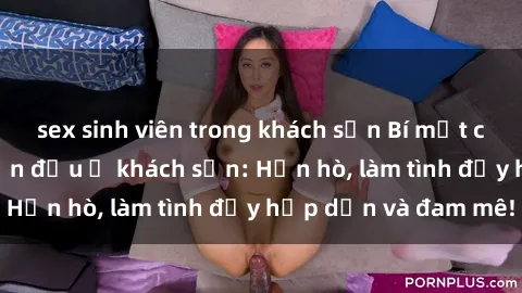 sex sinh viên trong khách sạn Bí mật cuộc hẹn gái Việt lần đầu ở khách sạn: Hẹn hò, làm tình đầy hấp dẫn và đam mê!