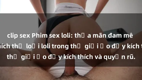 clip sex Phim sex loli: thỏa mãn đam mê của người yêu thích thể loại loli trong thế giới ảo đầy kích thích và quyến rũ.