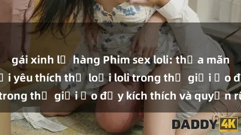 gái xinh lộ hàng Phim sex loli: thỏa mãn đam mê của người yêu thích thể loại loli trong thế giới ảo đầy kích thích và quyến rũ.