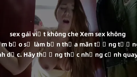 sex gái việt không che Xem sex không che HD miễn phí đảm bảo sẽ làm bạn thỏa mãn tưởng tượng và nhu cầu tình dục. Hãy thưởng thức những cảnh quay hấp dẫn và mãnh liệt ngay bây giờ!