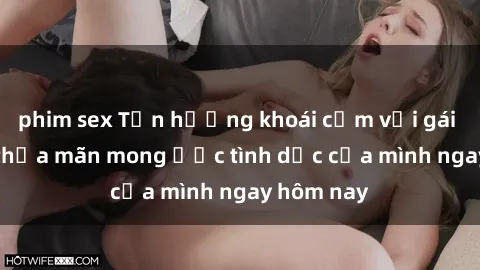 phim sex Tận hưởng khoái cảm với gái xinh sex, thỏa mãn mong ước tình dục của mình ngay hôm nay