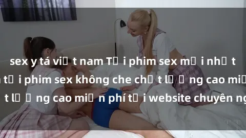 sex y tá việt nam Tải phim sex mới nhất hot nhất - Xem và tải phim sex không che chất lượng cao miễn phí tại website chuyên nghiệp.