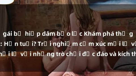 gái bị hiếp dâm bạo lực Khám phá thế giới sex trực tuyến: Hơn tuổi? Trải nghiệm cảm xúc mới lạ với những trò chơi độc đáo và kích thích người lớn