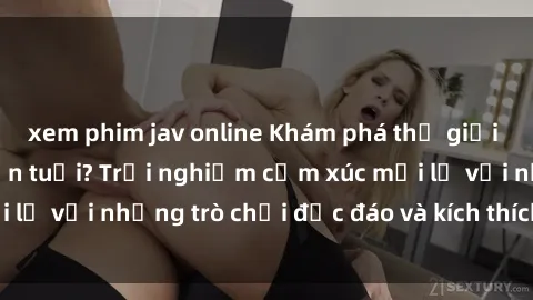 xem phim jav online Khám phá thế giới sex trực tuyến: Hơn tuổi? Trải nghiệm cảm xúc mới lạ với những trò chơi độc đáo và kích thích người lớn