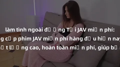 làm tình ngoài đường Tải JAV miễn phí: Các trang web cung cấp phim JAV miễn phí hàng đầu hiện nay. Các tác phẩm chất lượng cao, hoàn toàn miễn phí, giúp bạn thỏa mãn niềm đam mê mà không tốn kém.