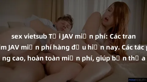 sex vietsub Tải JAV miễn phí: Các trang web cung cấp phim JAV miễn phí hàng đầu hiện nay. Các tác phẩm chất lượng cao, hoàn toàn miễn phí, giúp bạn thỏa mãn niềm đam mê mà không tốn kém.