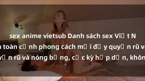 sex anime vietsub Danh sách sex Việt Nam không che - Ảnh toàn cảnh phong cách mới đầy quyến rũ và nóng bỏng, cực kỳ hấp dẫn, không thể bỏ qua!