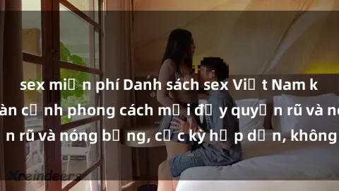 sex miễn phí Danh sách sex Việt Nam không che - Ảnh toàn cảnh phong cách mới đầy quyến rũ và nóng bỏng, cực kỳ hấp dẫn, không thể bỏ qua!