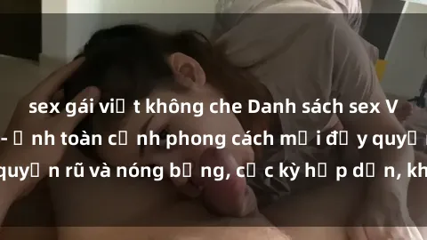 sex gái việt không che Danh sách sex Việt Nam không che - Ảnh toàn cảnh phong cách mới đầy quyến rũ và nóng bỏng, cực kỳ hấp dẫn, không thể bỏ qua!