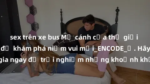 sex trên xe bus Mở cánh cửa thế giới sex MILF Việt Nam để khám phá niềm vui mới_ENCODE_. Hãy tham gia ngay để trải nghiệm những khoảnh khắc đầy kích thích và đam mê.