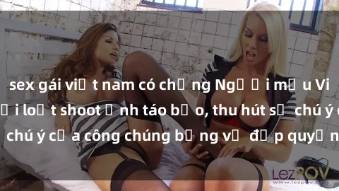 sex gái việt nam có chồng Người mẫu Việt Nam gây sốt với loạt shoot ảnh táo bạo, thu hút sự chú ý của công chúng bằng vẻ đẹp quyến rũ và gợi cảm.