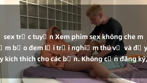 sex trực tuyến Xem phim sex không che miễn phí tại đây, đảm bảo đem lại trải nghiệm thú vị và đầy kích thích cho các bạn. Không cần đăng ký, hoàn toàn miễn phí.