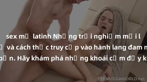 sex mỹ latinh Những trải nghiệm mới lạ với sex tập thể và cách thức truy cập vào hành lang đam mê của bạn. Hãy khám phá những khoái cảm đầy kích thích với tập thể hấp dẫn!