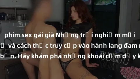 phim sex gái già Những trải nghiệm mới lạ với sex tập thể và cách thức truy cập vào hành lang đam mê của bạn. Hãy khám phá những khoái cảm đầy kích thích với tập thể hấp dẫn!