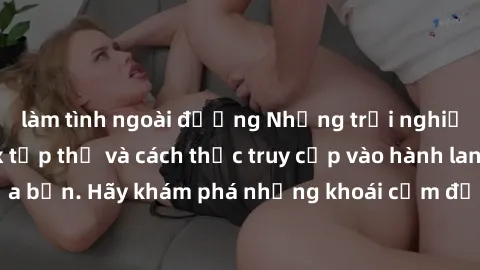 làm tình ngoài đường Những trải nghiệm mới lạ với sex tập thể và cách thức truy cập vào hành lang đam mê của bạn. Hãy khám phá những khoái cảm đầy kích thích với tập thể hấp dẫn!