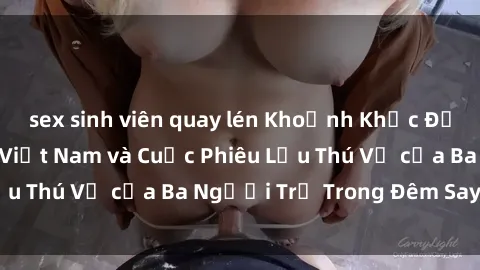sex sinh viên quay lén Khoảnh Khắc Đầy Kịch Tính: Sex  Việt Nam và Cuộc Phiêu Lưu Thú Vị của Ba Người Trẻ Trong Đêm Say Đắm
