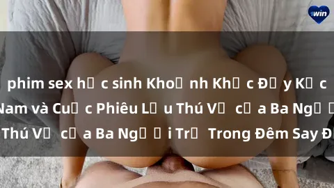 phim sex học sinh Khoảnh Khắc Đầy Kịch Tính: Sex  Việt Nam và Cuộc Phiêu Lưu Thú Vị của Ba Người Trẻ Trong Đêm Say Đắm
