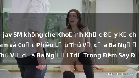 jav SM không che Khoảnh Khắc Đầy Kịch Tính: Sex  Việt Nam và Cuộc Phiêu Lưu Thú Vị của Ba Người Trẻ Trong Đêm Say Đắm