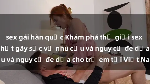 sex gái hàn quốc Khám phá thế giới sex loli Việt Nam: Sự thật gây sốc về nhu cầu và nguy cơ đe dọa cho trẻ em tại Việt Nam