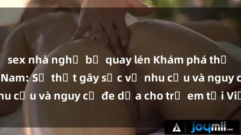 sex nhà nghỉ bị quay lén Khám phá thế giới sex loli Việt Nam: Sự thật gây sốc về nhu cầu và nguy cơ đe dọa cho trẻ em tại Việt Nam