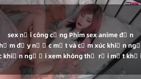 sex nơi công cộng Phim sex anime đỉnh cao: Những tác phẩm đầy nước mắt và cảm xúc khiến người xem không thể rời mắt khỏi màn hình