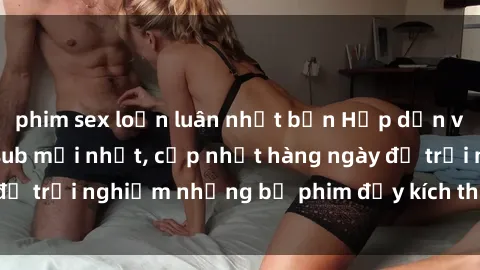phim sex loạn luân nhật bản Hấp dẫn với sex hentai vietsub mới nhất, cập nhật hàng ngày để trải nghiệm những bộ phim đầy kích thích và hấp dẫn.
